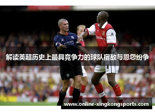 解读英超历史上最具竞争力的球队宿敌与恩怨纷争 解读英超历史上最具竞争力的球队宿敌与恩怨纷争
