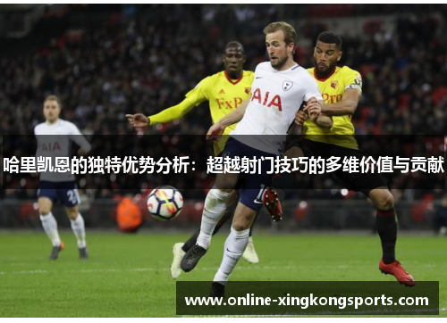 哈里凯恩的独特优势分析：超越射门技巧的多维价值与贡献
