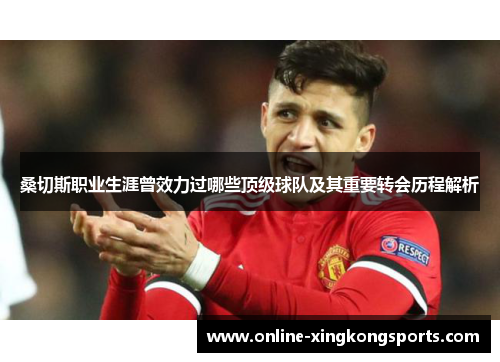 桑切斯职业生涯曾效力过哪些顶级球队及其重要转会历程解析 桑切斯职业生涯曾效力过哪些顶级球队及其重要转会历程解析