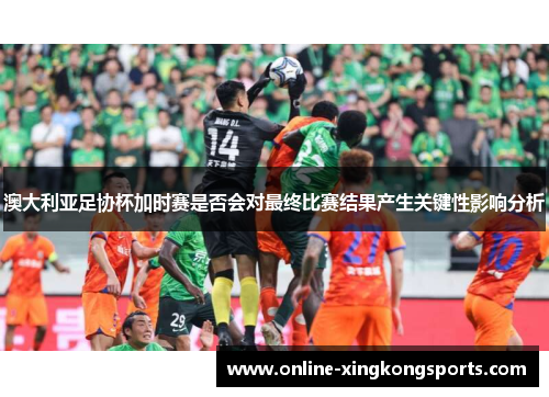 澳大利亚足协杯加时赛是否会对最终比赛结果产生关键性影响分析 澳大利亚足协杯加时赛是否会对最终比赛结果产生关键性影响分析