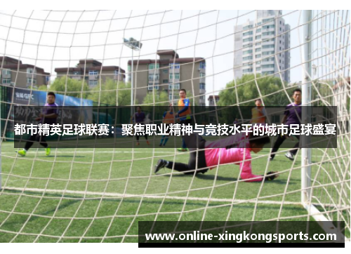 都市精英足球联赛：聚焦职业精神与竞技水平的城市足球盛宴