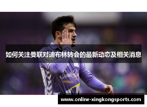如何关注曼联对迪布林转会的最新动态及相关消息