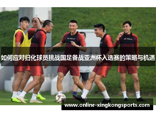 如何应对归化球员挑战国足备战亚洲杯入选赛的策略与机遇