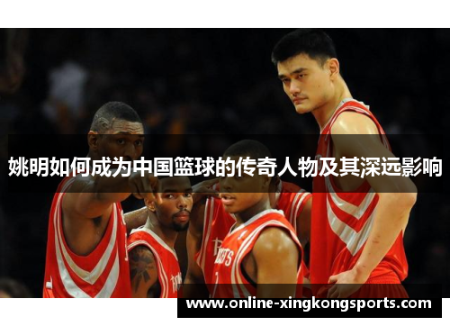 姚明如何成为中国篮球的传奇人物及其深远影响 姚明如何成为中国篮球的传奇人物及其深远影响